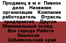 Продавец в м-н "Пивное дело › Название организации ­ Компания-работодатель › Отрасль предприятия ­ Другое › Минимальный оклад ­ 1 - Все города Работа » Вакансии   . Забайкальский край